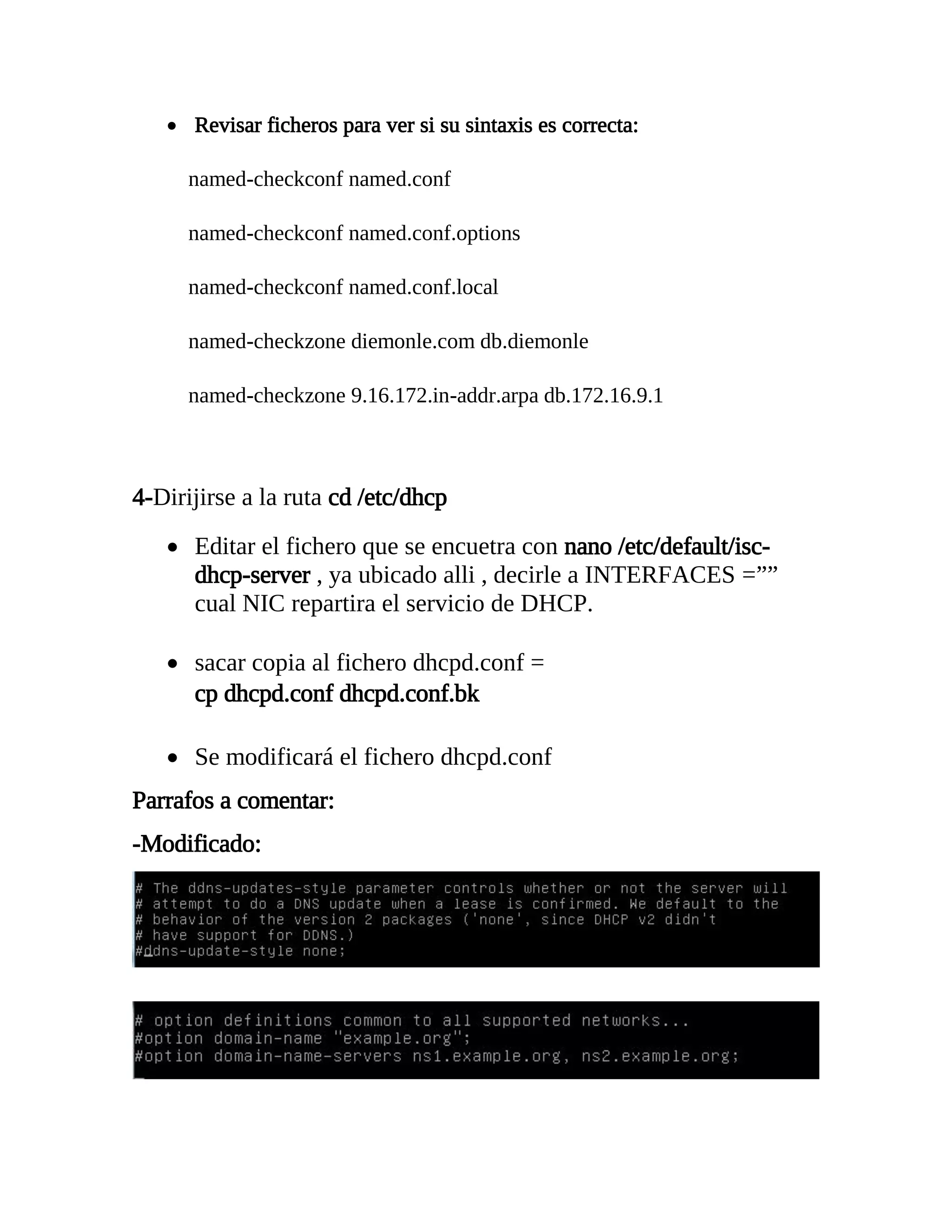  Revisar ficheros para ver si su sintaxis es correcta:
named-checkconf named.conf
named-checkconf named.conf.options
named-checkconf named.conf.local
named-checkzone diemonle.com db.diemonle
named-checkzone 9.16.172.in-addr.arpa db.172.16.9.1
4-Dirijirse a la ruta cd /etc/dhcp
 Editar el fichero que se encuetra con nano /etc/default/isc-
dhcp-server , ya ubicado alli , decirle a INTERFACES =””
cual NIC repartira el servicio de DHCP.
 sacar copia al fichero dhcpd.conf =
cp dhcpd.conf dhcpd.conf.bk
 Se modificará el fichero dhcpd.conf
Parrafos a comentar:
-Modificado:
 