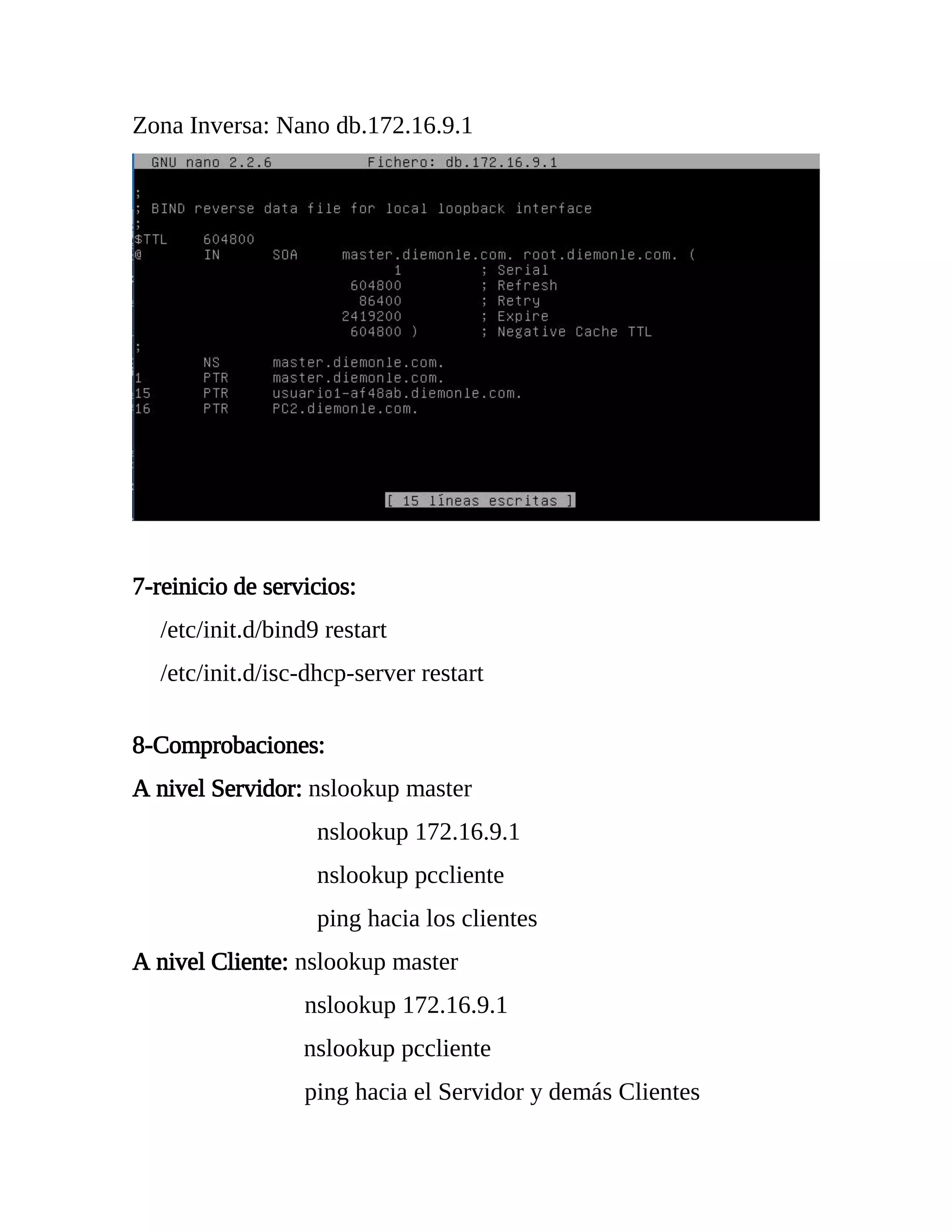 Zona Inversa: Nano db.172.16.9.1
7-reinicio de servicios:
/etc/init.d/bind9 restart
/etc/init.d/isc-dhcp-server restart
8-Comprobaciones:
A nivel Servidor: nslookup master
nslookup 172.16.9.1
nslookup pccliente
ping hacia los clientes
A nivel Cliente: nslookup master
nslookup 172.16.9.1
nslookup pccliente
ping hacia el Servidor y demás Clientes
 