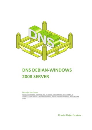 DNS DEBIAN-WINDOWS
2008 SERVER
Descripción breve
Configuración de dos servidores DNS en una red compuesta por tres subredes, la
configuración se realizara tanto en un servidor Debian como en un servidor Windows 2008
Server

Fª Javier Mejías Fernándz

 