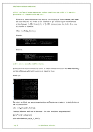 DNS Debian-Windows 2008 Server

Añade configuraciones seguras en ambos servidores: ¿a quién se le permite
transmitir las transferencias de zona?
Para hacer las transferencias más seguras nos dirigimos al fichero named.conf.local
de cada DNS una vez dentro lo que haremos es que solo se hagan transferencias
entre el equipo 10.0.0.2 (maestro) y el 10.0.0.3 (esclavo) para ello dentro de la zona
pondremos lo siguiente:
Allow-transfer{ip_destino;};
Maestro:

Esclavo:

Activa en una zona las notificaciones.
Para activar las notificaciones nos vamos al fichero named.conf.option del DNS maestro y
dentro del bloque options introducimos la siguiente línea:
Notify yes

Pero si en cambio lo que queremos es que solo notifique a una zona poner lo siguiente dentro
del bloque opntions:
Also-notify{dirección_destino;};
También podemos decir que no notifique a una zona añadiendo la siguiente línea:
Zone “nombredelazona in{
Also-notifi{dirección_ip_de_la_zona;};

pág. 9

Fco Javier Mejías Fernández

 