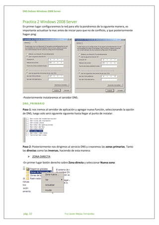 DNS Debian-Windows 2008 Server

Practica 2 Windows 2008 Server
En primer lugar configuraremos la red para ello la pondremos de la siguiente manera, es
importante actualizar la mac antes de iniciar para que no de conflicto, y que posteriormente
hagan ping:

-Posteriormente instalaremos el servidor DNS.
DNS_PRIMARIO
Paso 1: nos iremos al servidor de aplicación y agregar nueva función, seleccionando la opción
de DNS, luego solo será siguiente siguiente hasta llegar al punto de instalar:

Paso 2: Posteriormente nos dirigimos al servicio DNS y crearemos las zonas primarias. Tanto
las directas como las inversas, haciendo de esta manera:
 ZONA DIRECTA
-En primer lugar botón derecho sobre Zona directa y seleccionar Nueva zona:

pág. 10

Fco Javier Mejías Fernández

 