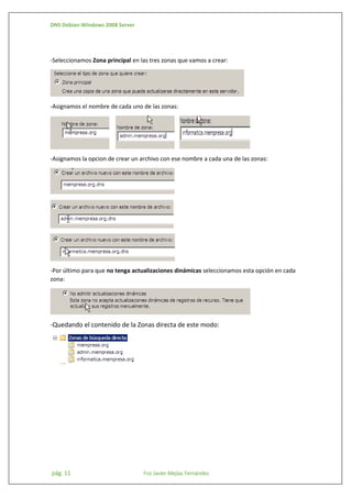 DNS Debian-Windows 2008 Server

-Seleccionamos Zona principal en las tres zonas que vamos a crear:

-Asignamos el nombre de cada uno de las zonas:

-Asignamos la opcion de crear un archivo con ese nombre a cada una de las zonas:

-Por último para que no tenga actualizaciones dinámicas seleccionamos esta opción en cada
zona:

-Quedando el contenido de la Zonas directa de este modo:

pág. 11

Fco Javier Mejías Fernández

 