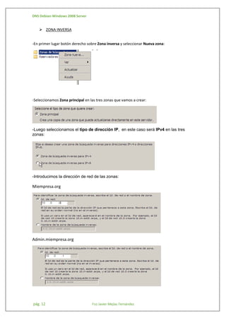 DNS Debian-Windows 2008 Server

 ZONA INVERSA
-En primer lugar botón derecho sobre Zona inversa y seleccionar Nueva zona:

-Seleccionamos Zona principal en las tres zonas que vamos a crear:

-Luego seleccionamos el tipo de dirección IP, en este caso será IPv4 en las tres
zonas:

-Introducimos la dirección de red de las zonas:

Miempresa.org

Admin.miempresa.org

pág. 12

Fco Javier Mejías Fernández

 