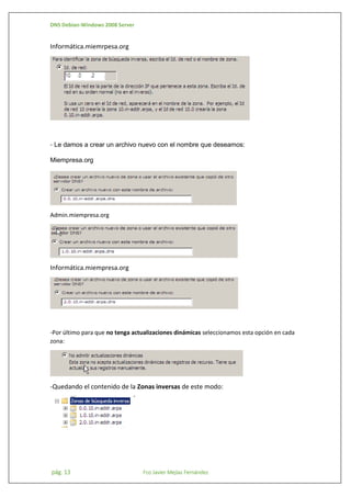DNS Debian-Windows 2008 Server

Informática.miemrpesa.org

- Le damos a crear un archivo nuevo con el nombre que deseamos:
Miempresa.org

Admin.miempresa.org

Informática.miempresa.org

-Por último para que no tenga actualizaciones dinámicas seleccionamos esta opción en cada
zona:

-Quedando el contenido de la Zonas inversas de este modo:

pág. 13

Fco Javier Mejías Fernández

 