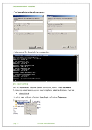 DNS Debian-Windows 2008 Server

-Para la zona informatica.miempresa.org:

-Probamos en el dns_1 que todas las zonas van bien:

DNS_SECUNDARIO

Una vez creado todas las zonas y todos los equipos, vamos al dns secundario
Y crearemos las zonas secundarias, crearemos tanto las zonas directas e inversas.
 ZONA DIRECTA
-En primer lugar botón derecho sobre Zona directa y seleccionar Nueva zona:

pág. 15

Fco Javier Mejías Fernández

 