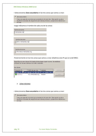 DNS Debian-Windows 2008 Server

--Seleccionamos Zona secundaria en las tres zonas que vamos a crear:

-luego indicamos el nombre de cada una de las zonas:

-Posteriormente en las tres zonas que vamos a crear añadimos esta IP que es la del DNS1:

 ZONA INVERSA

--Seleccionamos Zona secundaria en las tres zonas que vamos a crear:

pág. 16

Fco Javier Mejías Fernández

 