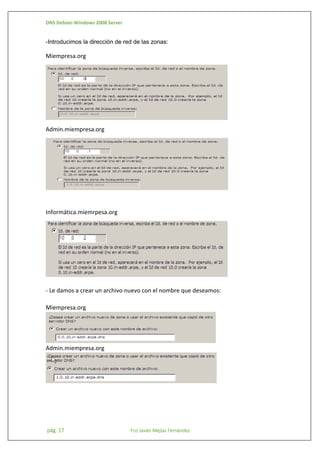 DNS Debian-Windows 2008 Server

-Introducimos la dirección de red de las zonas:

Miempresa.org

Admin.miempresa.org

Informática.miemrpesa.org

- Le damos a crear un archivo nuevo con el nombre que deseamos:
Miempresa.org

Admin.miempresa.org

pág. 17

Fco Javier Mejías Fernández

 