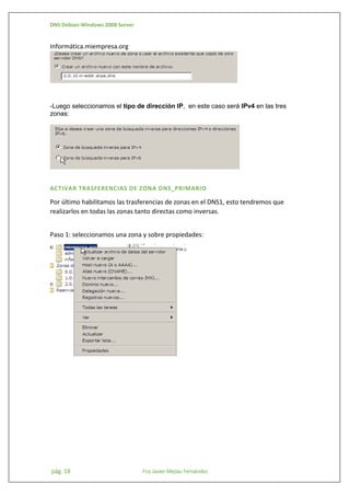 DNS Debian-Windows 2008 Server

Informática.miempresa.org

-Luego seleccionamos el tipo de dirección IP, en este caso será IPv4 en las tres
zonas:

ACTIVAR TRASFERENCIAS DE ZONA DNS_PRIMARIO

Por último habilitamos las trasferencias de zonas en el DNS1, esto tendremos que
realizarlos en todas las zonas tanto directas como inversas.
Paso 1: seleccionamos una zona y sobre propiedades:

pág. 18

Fco Javier Mejías Fernández

 