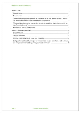 DNS Debian-Windows 2008 Server

Práctica 1 DNS ............................................................................................................................... 2
Zonas directas ........................................................................................................................... 3
Zonas inversas ........................................................................................................................... 5
Configura los registros SOA para que las transferencias de zona se realicen cada 1 minuto,
con tiempo de reintento 30 segundos y expiración 5 minutos. ............................................... 8
Añade configuraciones seguras en ambos servidores: ¿a quién se le permite transmitir las
transferencias de zona? ............................................................................................................ 9
Activa en una zona las notificaciones. ...................................................................................... 9
Practica 2 Windows 2008 Server................................................................................................. 10
DNS_PRIMARIO ....................................................................................................................... 10
DNS_SECUNDARIO .................................................................................................................. 15
ACTIVAR TRASFERENCIAS DE ZONA DNS_PRIMARIO.............................................................. 18
Configura los registros SOA para que las transferencias de zona se realicen a cada 1 minuto,
con tiempo de reintento 30 segundos y expiración 5 minutos. ............................................. 20

pág. 1

Fco Javier Mejías Fernández

 