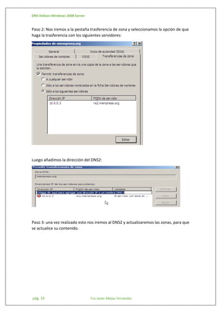 DNS Debian-Windows 2008 Server

Paso 2: Nos iremos a la pestaña trasferencia de zona y seleccionamos la opción de que
haga la trasferencia con los siguientes servidores:

Luego añadimos la dirección del DNS2:

Paso 3: una vez realizado esto nos iremos al DNS2 y actualizaremos las zonas, para que
se actualice su contenido.

pág. 19

Fco Javier Mejías Fernández

 