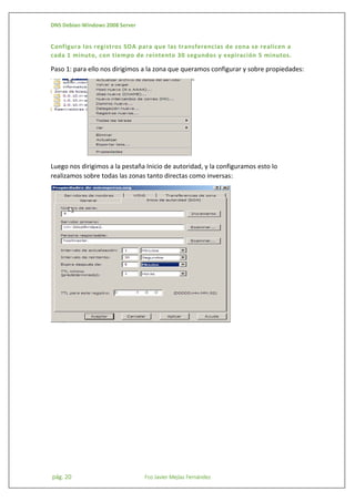 DNS Debian-Windows 2008 Server

Configura los registros SOA para que las transferencias de zona se realicen a
cada 1 minuto, con tiempo de reintento 30 segundos y expiración 5 minutos.

Paso 1: para ello nos dirigimos a la zona que queramos configurar y sobre propiedades:

Luego nos dirigimos a la pestaña Inicio de autoridad, y la configuramos esto lo
realizamos sobre todas las zonas tanto directas como inversas:

pág. 20

Fco Javier Mejías Fernández

 