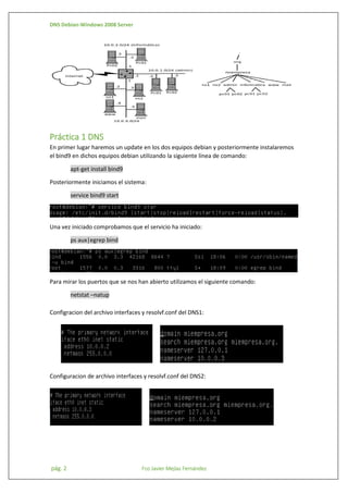 DNS Debian-Windows 2008 Server

Práctica 1 DNS
En primer lugar haremos un update en los dos equipos debian y posteriormente instalaremos
el bind9 en dichos equipos debian utilizando la siguiente línea de comando:
apt-get install bind9
Posteriormente iniciamos el sistema:
service bind9 start

Una vez iniciado comprobamos que el servicio ha iniciado:
ps aux|egrep bind

Para mirar los puertos que se nos han abierto utilizamos el siguiente comando:
netstat –natup
Configracion del archivo interfaces y resolvf.conf del DNS1:

Configuracion de archivo interfaces y resolvf.conf del DNS2:

pág. 2

Fco Javier Mejías Fernández

 