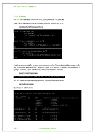 DNS Debian-Windows 2008 Server

Zonas directas
Una vez comprobado el funcionamiento, configuramos el servidor DNS.
Paso 1: lo primero será crear las zonas en el fichero named.conf.local:
nano /etc/bind/ named.conf.local

Paso 2: una vez creada las zonas tendremos que crear los ficheros db de cada zona, para ello
nos situamos en la carpeta bind y podemos copiar un fichero db ya creado como modelo.por
ejemplo podemos copiar este fichero para crear el db de mi empresa:
cp db.local db.miempresa

Una vez creado entramos en él y definimos los componentes de la red:
nano db.miempresa
Quedando de esta manera:

pág. 3

Fco Javier Mejías Fernández

 