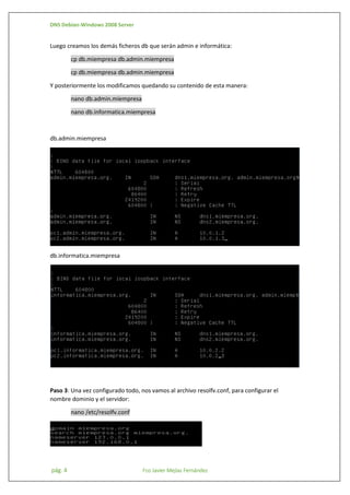 DNS Debian-Windows 2008 Server

Luego creamos los demás ficheros db que serán admin e informática:
cp db.miempresa db.admin.miempresa
cp db.miempresa db.admin.miempresa
Y posteriormente los modificamos quedando su contenido de esta manera:
nano db.admin.miempresa
nano db.informatica.miempresa

db.admin.miempresa

db.informatica.miempresa

Paso 3: Una vez configurado todo, nos vamos al archivo resolfv.conf, para configurar el
nombre dominio y el servidor:
nano /etc/resolfv.conf

pág. 4

Fco Javier Mejías Fernández

 