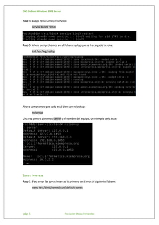 DNS Debian-Windows 2008 Server

Paso 4: Luego reiniciamos el servicio:
service bind9 restat

Paso 5: Ahora comprobamos en el fichero syslog que se ha cargado la zona:
tail /var/log/syslog

Ahora compramos que todo está bien con nslookup:
nslookup
Una vez dentro ponemos server y el nombre del equipo, un ejemplo seria este:

Zonas inversas
Paso 1: Para crear las zonas inversas lo primero será irnos al siguiente fichero:
nano /etc/bind/named.conf.default-zones

pág. 5

Fco Javier Mejías Fernández

 