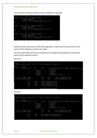 DNS Debian-Windows 2008 Server

Una vez dentro crearemos todas las zonas, añadiendo lo siguiente:

Posteriormente crearemos los ficheros db asignados en cada zona, lo haremos como en las
zonas directas copiando un fichero ya creado.
Una vez creado todos los ficheros procederemos a configurarlos quedando el contenido de
cada uno de la siguiente manera:
Db.10.0.0

Db.10.0.1

pág. 6

Fco Javier Mejías Fernández

 