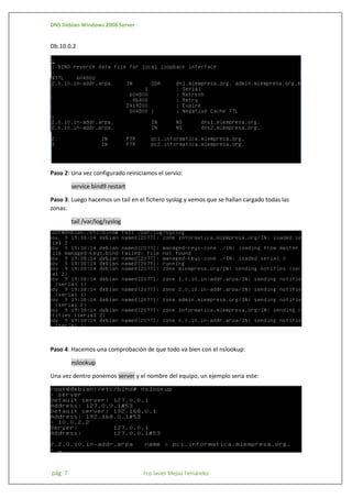DNS Debian-Windows 2008 Server

Db.10.0.2

Paso 2: Una vez configurado reiniciamos el servio:
service bind9 restart
Paso 3: Luego hacemos un tail en el fichero syslog y vemos que se hallan cargado todas las
zonas:
tail /var/log/syslog

Paso 4: Hacemos una comprobación de que todo va bien con el nslookup:
nslookup
Una vez dentro ponemos server y el nombre del equipo, un ejemplo seria este:

pág. 7

Fco Javier Mejías Fernández

 