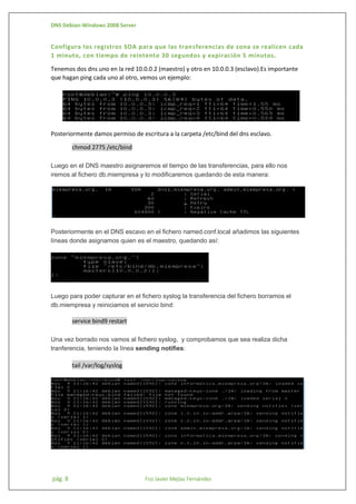 DNS Debian-Windows 2008 Server

Configura los registros SOA para que las tran sferencias de zona se realicen cada
1 minuto, con tiempo de reintento 30 segundos y expiración 5 minutos.
Tenemos dos dns uno en la red 10.0.0.2 (maestro) y otro en 10.0.0.3 (esclavo).Es importante
que hagan ping cada uno al otro, vemos un ejemplo:

Posteriormente damos permiso de escritura a la carpeta /etc/bind del dns esclavo.
chmod 2775 /etc/bind
Luego en el DNS maestro asignaremos el tiempo de las transferencias, para ello nos
iremos al fichero db.miempresa y lo modificaremos quedando de esta manera:

Posteriormente en el DNS escavo en el fichero named.conf.local añadimos las siguientes
líneas donde asignamos quien es el maestro, quedando así:

Luego para poder capturar en el fichero syslog la transferencia del fichero borramos el
db.miempresa y reiniciamos el servicio bind:

service bind9 restart
Una vez borrado nos vamos al fichero syslog, y comprobamos que sea realiza dicha
tranferencia, teniendo la línea sending notifies:

tail /var/log/syslog

pág. 8

Fco Javier Mejías Fernández

 