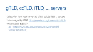 gTLD, ccTLD, iTLD, … servers
Delegation from root servers to gTLD, ccTLD, iTLD, … servers
List managed by IANA http://www.iana.org/domains/root/db
“Where does .tld live?”
.ca - https://www.iana.org/domains/root/db/ca.html
“any.ca-servers.ca”
 