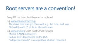 Root servers are a convention!
Every OS has them, but they can be replaced
E.g. www.opennicproject.org
They have their own gTLD’s as well, e.g. .bit, .free, .null, .oss, …
Not widely used (?) as it’s an alternate realm
E.g. www.orsn.org Open Root Server Network
Mirrors ICANN root servers
Reduce over-dependence on the USA
“Independent mode” in case political situation requires it
 