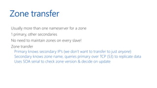 Zone transfer
Usually more than one nameserver for a zone
1 primary, other secondaries
No need to maintain zones on every slave!
Zone transfer
Primary knows secondary IP’s (we don’t want to transfer to just anyone)
Secondary knows zone name, queries primary over TCP (53) to replicate data
Uses SOA serial to check zone version & decide on update
 