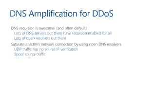 DNS Amplification for DDoS
DNS recursion is awesome! (and often default)
Lots of DNS servers out there have recursion enabled for all
Lots of open resolvers out there
Saturate a victim’s network connection by using open DNS resolvers
UDP traffic has no source IP verification
Spoof source traffic
 