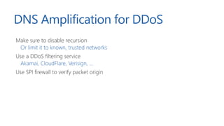 DNS Amplification for DDoS
Make sure to disable recursion
Or limit it to known, trusted networks
Use a DDoS filtering service
Akamai, CloudFlare, Verisign, ...
Use SPI firewall to verify packet origin
 