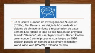 • En el Centro Europeo de Investigaciones Nucleares
(CERN), Tim Berners Lee dirigía la búsqueda de un
sistema de almacenamiento y recuperación de datos.
Berners Lee retomó la idea de Ted Nelson (un proyecto
llamado "Xanadú" ) de usar hipervínculos. Robert Caillau
quien cooperó con el proyecto, cuanta que en 1990
deciden ponerle un nombre al sistema y lo llamarón
World Wide Web (WWW) o telaraña mundial.
 