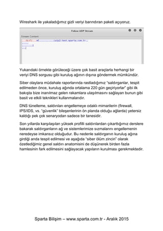 Sparta Bilişim – www.sparta.com.tr - Aralık 2015
Wireshark ile yakaladığımız gizli veriyi barındıran paketi açıyoruz.
Yukarıdaki örnekte görüleceği üzere çok basit araçlarla herhangi bir
veriyi DNS sorgusu gibi kuruluş ağının dışına göndermek mümkündür.
Siber olaylara müdahale raporlarında rastladığımız “saldırganlar, tespit
edilmeden önce, kuruluş ağında ortalama 220 gün geçiriyorlar” gibi ilk
bakışta bize inanılmaz gelen rakamlara ulaşılmasını sağlayan bunun gibi
basit ve etkili teknikleri kullanmalarıdır.
DNS tünelleme, saldırıları engellemeye odaklı mimarilerin (firewall,
IPS/IDS, vs. “güvenlik” bileşenlerinin ön planda olduğu ağlarda) yetersiz
kaldığı pek çok senaryodan sadece bir tanesidir.
Son yıllarda karşılaşılan yüksek profilli saldırılardan çıkarttığımız derslere
bakarak saldırganların ağ ve sistemlerimize sızmalarını engellemenin
neredeyse imkansız olduğudur. Bu nedenle saldırganın kuruluş ağına
girdiği anda tespit edilmesi ve aşağıda “siber ölüm zinciri” olarak
özetlediğimiz genel saldırı anatomisini de düşünerek birden fazla
hamlesinin fark edilmesini sağlayacak yapıların kurulması gerekmektedir.
 