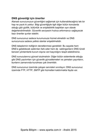 Sparta Bilişim – www.sparta.com.tr - Aralık 2015
DNS güvenliği için öneriler
Alanadı sunucunuzun güvenliğini sağlamak için kullanabileceğiniz tek bir
hap ne yazık ki yoktur. Bilgi güvenliğiyle ilgili diğer bütün konularda
olduğu gibi gizlilik, bütünlük ve erişilebilirlik başlıkları ayrı olarak
değerlendirilmelidir. Güvenlik seviyesini hızlıca arttırmanızı sağlayacak
bazı öneriler şunlar olabilir;
DNS sunucunuz sadece kurumunuza hizmet etmelidir ve DNS
sunucunuza sadece yetkisi olanlar erişebilmelidir.
DNS taleplerinin trafiğinin denetlenmesi gereklidir: Bu sayede hem
DNS’e gelebilecek saldırıları fark eder hem de saldırganların DNS tüneli
benzeri yöntemlerle kurum dışına veri kaçırdığını tespit edebilirsiniz.
DNS sunucularınız güncel tutulmalıdır: Diğer bütün sistemlerde olduğu
gibi DNS yazılımları için güvenlik güncellemeleri ve yamaları yayınlanır,
bunların zamanında kurulması çok önemlidir.
DNS sunucunuz üzerinde çalışan servisleri sınırlayın: DNS sunucunuz
üzerinde FTP, HTTP, SMTP gibi hizmetleri kaldırmakta fayda var.
 