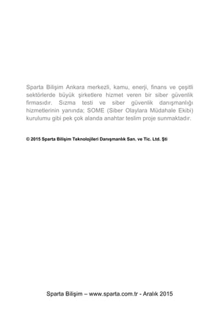 Sparta Bilişim – www.sparta.com.tr - Aralık 2015
Sparta Bilişim Ankara merkezli, kamu, enerji, finans ve çeşitli
sektörlerde büyük şirketlere hizmet veren bir siber güvenlik
firmasıdır. Sızma testi ve siber güvenlik danışmanlığı
hizmetlerinin yanında; SOME (Siber Olaylara Müdahale Ekibi)
kurulumu gibi pek çok alanda anahtar teslim proje sunmaktadır.
© 2015 Sparta Bilişim Teknolojileri Danışmanlık San. ve Tic. Ltd. Şti
 