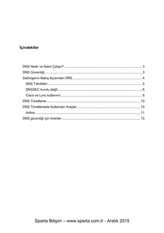 Sparta Bilişim – www.sparta.com.tr - Aralık 2015
İçindekiler
DNS Nedir ve Nasıl Çalışır?..................................................................................... 3	
  
DNS Güvenliği.......................................................................................................... 3	
  
Saldırganın Bakış Açısından DNS ........................................................................... 4	
  
DNS Tehditleri....................................................................................................... 5	
  
DNSSEC kurulu değil............................................................................................ 6	
  
Cisco ve Lync kullanımı ........................................................................................ 8	
  
DNS Tünelleme...................................................................................................... 10	
  
DNS Tünellemede Kullanılan Araçlar..................................................................... 10	
  
Iodine .................................................................................................................. 11	
  
DNS güvenliği için öneriler ..................................................................................... 15	
  
 