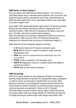 Sparta Bilişim – www.sparta.com.tr - Aralık 2015
DNS Nedir ve Nasıl Çalışır?
Alan adı sistemi olan DNS (Domain Name System), isim sunucu ve
çözümleyicilerden oluşur, internete açılan kapılardır. İsim sunucular, host
isimlerine karşılık gelen ip adreslerinin ismini tutar. Çözümleyiciler ise
DNS istemciler olarak bilinir ve bu istemcilerde, DNS sunucu yada diğer
sunucuların bilgisini tutar.
Web siteleri, URL olarak adlandırılan kolay adres ve IP adresine sahiptir.
Kullanıcılar web sitelerini bulmak için URL'leri, bilgisayarlar ise IP
adreslerini kullanır. DNS URL'leri IP adreslerine dönüştürür (veya tam
tersi). Örneğin, web tarayıcınızdaki adres çubuğuna
http://www.alanadi.com yazarsanız, bilgisayarınız DNS sunucusuna bir
istek gönderir. DNS sunucusu URL'yi IP adresine dönüştürerek
bilgisayarınızın Microsoft web sunucusunu bulabilmesini sağlar.[1]
DNS sistemine ait bazı bileşenler aşağıda verilmiştir;
• A è Domain Name den IP adresine dönüşüm yapar.
• MXè Belli bir Domain’ e gelen e-postaların hangi makineye
dağıtılacağını bulur
• NSè Alan adınızın sorgulanmasında kullanılacak olan isim
sunucularıdır.
• PTRè Verilen ip adresinin, isim karşılığını bulur.
• HINFO è Bilgisayarın donanım ve işletim sistemi gibi bilgilerini
yazmak için kullanılır.
• TXTè Bilgi vermek amacı ile kullanılır.
DNS Güvenliği
DNS 30 yılı aşkın süreden bu yana gelişmeyi sürdüren ve internetin
çekirdek bileşenlerinden bir tanesidir. Bu sebeplerden dolayı saldırganlar
ve kötücül yazılım yayınlayanların hedeflerinden bir tanesidir. DNS
altyapsının çökmesi ya da saldırganlar tarafında kötüye kullanılması,
büyük ölçekli hizmetlerin kesilmesi ve ya DNS üzerinden dışarıya veri
sızdırma olaylarıyla sonuçlanabilir. Cisco'nun 2014 Yıllındaki
Güvenklik Raporuna göre inceleme yapılan ağların %96'sında çalınan
sunuculara doğru trafik akışı olduğu görüldü ve %92'sinde ise herhangi
bir içeriği bulunmayan sitelere doğru trafik olduğu tespit edildi. DNS
 