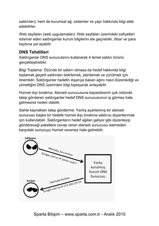 Sparta Bilişim – www.sparta.com.tr - Aralık 2015
saldırıları), hem de kurumsal ağ, sistemler ve yapı hakkında bilgi elde
edebilirler.
Web sayfaları (web uygulamaları): Web sayfaları üzerindeki zafiyetleri
istismar eden saldırganlar kurum bilgilerini ele geçirebilir, itibar ve para
kaybına yol açabilir.
DNS Tehditleri
Saldırganlar DNS sunucularını kullanarak 4 temel saldırı türünü
gerçekleştirebilir.
Bilgi Toplama: Özünde bir saldırı olmasa da hedef hakkında bilgi
toplamak geçerli saldırıları belirlemek, planlamak ve yürütmek için
önemlidir. Saldırganlar hedefin dışarıya bakan ağını nasıl düzenlediği ve
yönettiğini DNS üzerinden bilgi toplayarak anlayabilir.
Hizmet dışı bırakma: Alanadı sunucusuna kapasitesinin çok üstünde
talep gönderen saldırganlar hedef DNS sunucusunun iş görmez hale
gelmesine neden olabilir.
Sahte kaynaktan talep gönderme: Yanlış ayarlanmış bir alanadı
sunucusu başka bir hedefe hizmet dışı bırakma saldırısı düzenlenmek
için kullanılabilir. Saldırganların hedef ağdan geliyor gibi düzenleyip
göndereceği paketlere cevap veren alanadı sunucusu istemeden
karşıdaki sunucuyu hizmet veremez hale getirebilir.
 