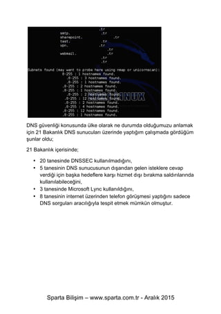 Sparta Bilişim – www.sparta.com.tr - Aralık 2015
DNS güvenliği konusunda ülke olarak ne durumda olduğumuzu anlamak
için 21 Bakanlık DNS sunucuları üzerinde yaptığım çalışmada gördüğüm
şunlar oldu;
21 Bakanlık içerisinde;
• 20 tanesinde DNSSEC kullanılmadığını,
• 5 tanesinin DNS sunucusunun dışarıdan gelen isteklere cevap
verdiği için başka hedeflere karşı hizmet dışı bırakma saldırılarında
kullanılabileceğini,
• 3 tanesinde Microsoft Lync kullanıldığını,
• 8 tanesinin internet üzerinden telefon görüşmesi yaptığını sadece
DNS sorguları aracılığıyla tespit etmek mümkün olmuştur.
 