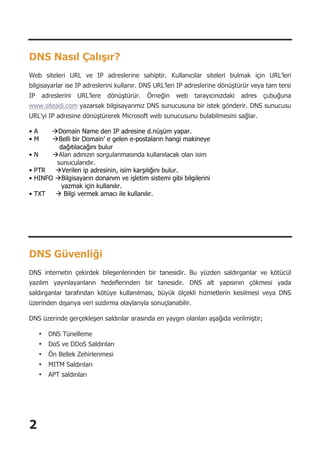 2
DNS Nasıl Çalışır?
Web siteleri URL ve IP adreslerine sahiptir. Kullanıcılar siteleri bulmak için URL’leri
bilgisayarlar ise IP adreslerini kullanır. DNS URL’leri IP adreslerine dönüştürür veya tam tersi
IP adreslerini URL’lere dönüştürür. Örneğin web tarayıcınızdaki adres çubuğuna
www.siteadi.com yazarsak bilgisayarımız DNS sunucusuna bir istek gönderir. DNS sunucusu
URL’yi IP adresine dönüştürerek Microsoft web sunucusunu bulabilmesini sağlar.
• A àDomain Name den IP adresine d.nüşüm yapar.
• M àBelli bir Domain’ e gelen e-postaların hangi makineye
dağıtılacağını bulur
• N àAlan adınızın sorgulanmasında kullanılacak olan isim
sunucularıdır.
• PTR àVerilen ip adresinin, isim karşılığını bulur.
• HINFO àBilgisayarın donanım ve işletim sistemi gibi bilgilerini
yazmak için kullanılır.
• TXT à Bilgi vermek amacı ile kullanılır.
DNS Güvenliği
DNS internetin çekirdek bileşenlerinden bir tanesidir. Bu yüzden saldırganlar ve kötücül
yazılım yayınlayanların hedeflerinden bir tanesidir. DNS alt yapısının çökmesi yada
saldırganlar tarafından kötüye kullanılması, büyük ölçekli hizmetlerin kesilmesi veya DNS
üzerinden dışarıya veri sızdırma olaylarıyla sonuçlanabilir.
DNS üzerinde gerçekleşen saldırılar arasında en yaygın olanları aşağıda verilmiştir;
• DNS Tünelleme
• DoS ve DDoS Saldırıları
• Ön Bellek Zehirlenmesi
• MITM Saldırıları
• APT saldırıları
 