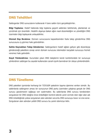 3
DNS Tehditleri
Saldırganlar DNS sunucularını kullanarak 4 tane saldırı türü gerçekleştirirler.
Bilgi Toplama: Hedef hakkında bilgi toplama geçerli saldırıları belirlemek, planlamak ve
yürütmek için önemlidir. Hedefin dışarıya bakan ağını nasıl düzenlediğini ve yönettiğini DNS
üzerinden bilgi toplayarak anlayabilirler.
Hizmet Dışı Bırakma: Domain sunucusuna kapasitesinden fazla talep gönderilirse DNS
sunucusunu iş görmez hale getirebilirler.
Sahte Kaynaktan Talep Gönderme: Saldırganların hedef ağdan geliyor gibi düzenleyip
göndereceği paketlere cevap veren domain sunucusu istemeden karşıdaki sunucuyu hizmet
veremez hale getirebilir.
Kayıt Yönlendirme: Kurumdan çıkan DNS taleplerini kendi kontörlündeki bir sunucuya
yönlendiren saldırgan bu sayede kullanıcıları zararlı içerik barındıran bir siteye yönlendirebilir.
DNS Tünelleme
DNS paketleri içerisinde herhangi bir TCP/UDP paketinin taşıma işlemine verilen isimdir. Bu
saldırılarda saldırganın amacı bir sunucunun DNS portu üzerinden çalıştırıp gerçek bir DNS
sunucu gözükmesini sağlayıp veri sızdırmaktır. Bu saldırılarda DNS sunucu kendisinden
sorgulanan bir DNS isteğine önce önbelleğini kontrol ederek yanıt vermek ister eğer alan adı
DNS önbelleğinde yoksa sorgulanan alan adından sorumlu DNS sunucuyu bulur ve ona sorar.
Sorgulanan alan adından yetkili DNS sunucu bu yanıtı istemciye iletir.
 