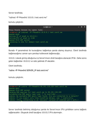 5
Server tarafında;
“iodined -fP P4ssw0rd 10.0.0.1 test.varol.me”
komutu çalıştırılır.
Burada -P parametresi ile kuracağımız bağlantıya parola atamış oluyoruz. Client tarafında
bağlanacağımız zaman aynı parolayı kullanarak bağlanacağız.
10.0.0.1 olarak girmiş olduğumuz ip Server'ımızın dns0 bacağına atanacak IP'dir. Daha sonra
gelen bağlantılar 10.0.0.2 ve üstü şeklinde IP alacaktır.
Client tarafında;
"iodine -fP P4ssw0rd SERVER_IP test.varol.me"
komutu çalıştırılır.
Server tarafında belirtmiş olduğumuz parola ile Server'ımızın IP'si girildikten sonra bağlantı
sağlanacaktır. Oluşacak dns0 bacağına 10.0.0.2 IP'si atanmıştır.
 