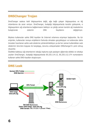 6
DNSChanger Trojan
DnsChanger sadece tekil bilgisayarlara değil, ağa bağlı çalışan bilgisayarlara ve Ağ
ortamlarına da zarar veriyor. DnsChanger, bulaştığı bilgisayarlarda kendini gizleyerek, o
bilgisayarların ağ ortamlarına bağlanmasını bekliyor ve çıktığı zaman kendini ağ maskelerine
bulaştırarak sistemin DNS Kayıtlarını değiştiriyor.
Böylece kullanıcılar sahte DNS kayıtları ile Internet ortamına erişmeye başlıyorlar. Bu tür
erişimler, kullanıcılar nereye eriştiklerini farkında olmadan gerçekleşiyor ve kullanıcılar daha
önceden hazırlanan sahte web sitelerine yönlendirilebiliyor ya da her zaman kullandıkları web
sitelerinin bire-bire kopyası ile karşılaşıp, durumu anlayamadan DNSchanger’in yemi olmuş
oluyorlar.
Özellikle kablosuz ağ ortamlarının olduğu topluma açık paylaşım ağlarında sıklıkla ve rahatça
yayılan DnsChanger, bulaştığı bilgisayarlarda 85.255.114.13, 85.255.112.174 numaralarını
kullanan sahte DNS Kayıtları oluşturuyor.
DNS Leak
 