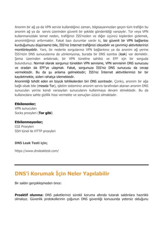 7
Anonim bir ağ ya da VPN servisi kullandığınız zaman, bilgisayarınızdan geçen tüm trafiğin bu
anonim ağ ya da servis üzerinden güvenli bir şekilde gönderildiği varsayılır. Tor veya VPN
kullanmanızdaki temel neden, trafiğinizi İSS’nizden ve diğer üçüncü kişilerden gizlemek,
anonimliğimizi arttırmaktır. Fakat bazı durumlar vardır ki, biz güvenli bir VPN bağlantısı
kurduğumuzu düşünseniz bile, İSS’niz Internet trafiğinizi izleyebilir ve çevrimiçi aktivitelerinizi
monitörleyebilir. Yani, bir nedenle sorgularınız VPN bağlantınız ya da anonim ağ yerine
İSS’nizin DNS sunucularına da yönleniyorsa, burada bir DNS sızıntısı (leak) var demektir.
Şema üzerinden anlatırsak; bir VPN tüneline sahibiz ve EFF için bir sorguda
bulundunuz. Normal olarak sorgunuz tünelden VPN servisine, VPN servisinin DNS sunucusu
ve oradan da EFF’ye ulaşmalı. Fakat, sorgunuza İSS’niz DNS sunucusu da cevap
vermektedir. Bu da şu anlama gelmektedir; İSS’niz İnternet aktivitilerimizi bir bir
kaydetmekte, sizleri rahatça izlemektedir.
Anonimliği tehdit eden en büyük tehlikelerden biri DNS sızıntısıdır. Çünkü, anonim bir ağa
bağlı olsak bile (mesela Tor), işletim sisteminiz anonim servis tarafından atanan anonim DNS
sunucuları yerine kendi varsayılan sunucularını kullanmaya devam etmektedir. Bu da
kullanıcılara sahte gizlilik hissi vermekte ve sonuçları üzücü olmaktadır.
Etkilenenler;
VPN sunucuları
Socks proxyleri (Tor gibi)
Etkilenmeyenler;
CGI Proxyleri
SSH tünel ile HTTP proxyleri
DNS Leak Testi için;
https://www.dnsleaktest.com/
DNS’i Korumak İçin Neler Yapılabilir
Bir saldırı gerçekleşmeden önce:
Proaktif olunma: DNS paketlerinizi sürekli koruma altında tutarak saldırılara hazırlıklı
olmalıyız. Güvenlik protokollerinin çoğunun DNS güvenliği konusunda yetersiz olduğunu
 