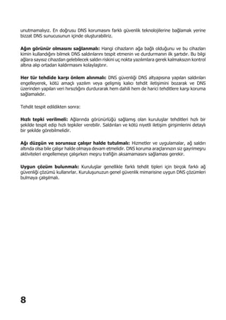 8
unutmamalıyız. En doğrusu DNS korumasını farklı güvenlik teknolojilerine bağlamak yerine
bizzat DNS sunucusunun içinde oluşturabiliriz.
Ağın görünür olmasını sağlanmalı: Hangi cihazların ağa bağlı olduğunu ve bu cihazları
kimin kullandığını bilmek DNS saldırılarını tespit etmenin ve durdurmanın ilk şartıdır. Bu bilgi
ağlara sayısız cihazdan gelebilecek saldırı riskini uç nokta yazılımlara gerek kalmaksızın kontrol
altına alıp ortadan kaldırmasını kolaylaştırır.
Her tür tehdide karşı önlem alınmalı: DNS güvenliği DNS altyapısına yapılan saldırıları
engelleyerek, kötü amaçlı yazılım veya gelişmiş kalıcı tehdit iletişimini bozarak ve DNS
üzerinden yapılan veri hırsızlığını durdurarak hem dahili hem de harici tehditlere karşı koruma
sağlamalıdır.
Tehdit tespit edildikten sonra:
Hızlı tepki verilmeli: Ağlarında görünürlüğü sağlamış olan kuruluşlar tehditleri hızlı bir
şekilde tespit edip hızlı tepkiler verebilir. Saldırıları ve kötü niyetli iletişim girişimlerini detaylı
bir şekilde görebilmelidir.
Ağı düzgün ve sorunsuz çalışır halde tutulmalı: Hizmetler ve uygulamalar, ağ saldırı
altında olsa bile çalışır halde olmaya devam etmelidir. DNS koruma araçlarınızın siz gayrimeşru
aktiviteleri engellemeye çalışırken meşru trafiğin aksamamasını sağlaması gerekir.
Uygun çözüm bulunmalı: Kuruluşlar genellikle farklı tehdit tipleri için birçok farklı ağ
güvenliği çözümü kullanırlar. Kuruluşunuzun genel güvenlik mimarisine uygun DNS çözümleri
bulmaya çalışılmalı.
 