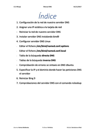 I.E.S Murgi Manual DNS 01/11/2017
Alumno Hamza Beddouka Profesor Perfecto Módulo Servicios en Red
Índice
1. Configuración de la red de nuestro servidor DNS
2. Asignar una IP estática a la tarjeta de red
- Reiniciar la red de nuestro servidor DNS
3. Instalar servidor DNS instalando bind9
4. Configurar servidor DNS Linux
- Editar el fichero /etc/bind/named.conf.options
- Editar el fichero /etc/bind/named.conf.local
- Tabla de la búsqueda directa DNS
- Tablas de la búsqueda inversa DNS
- Comprobación de errores se sintaxis en DNS Ubuntu
5. Especificar la IP y el dominio donde hacer las peticiones DNS
el servidor
6. Reiniciar Bing 9
7. Comprobaciones del servidor DNS con el comando nslookup
 