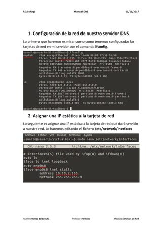 I.E.S Murgi Manual DNS 01/11/2017
Alumno Hamza Beddouka Profesor Perfecto Módulo Servicios en Red
1. Configuración de la red de nuestro servidor DNS
Lo primero que haremos es mirar como como tenemos configuradas las
tarjetas de red en mi servidor con el comando ifconfig.
2. Asignar una IP estática a la tarjeta de red
Lo seguiente es asignar una IP estática a la tarjeta de red que dará servicio
a nuestra red. Lo haremos editando el fichero /etc/network/inerfaces
 