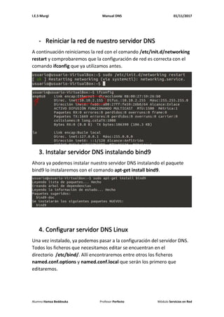 I.E.S Murgi Manual DNS 01/11/2017
Alumno Hamza Beddouka Profesor Perfecto Módulo Servicios en Red
- Reiniciar la red de nuestro servidor DNS
A continuación reiniciamos la red con el comando /etc/init.d/networking
restart y comprobaremos que la configuración de red es correcta con el
comando ifconfig que ya utilizamos antes.
3. Instalar servidor DNS instalando bind9
Ahora ya podemos instalar nuestro servidor DNS instalando el paquete
bind9 lo instalaremos con el comando apt-get install bind9.
4. Configurar servidor DNS Linux
Una vez instalado, ya podemos pasar a la configuración del servidor DNS.
Todos los ficheros que necesitamos editar se encuentran en el
directorio /etc/bind/. Allí encontraremos entre otros los ficheros
named.conf.options y named.conf.local que serán los primero que
editaremos.
 