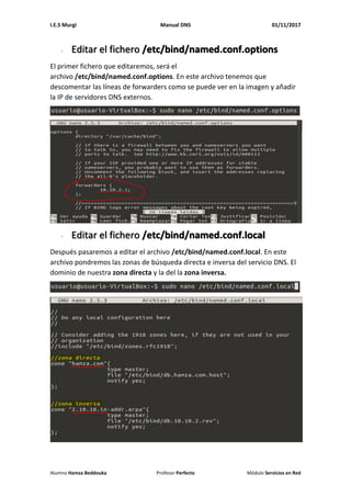 I.E.S Murgi Manual DNS 01/11/2017
Alumno Hamza Beddouka Profesor Perfecto Módulo Servicios en Red
- Editar el fichero /etc/bind/named.conf.options
El primer fichero que editaremos, será el
archivo /etc/bind/named.conf.options. En este archivo tenemos que
descomentar las líneas de forwarders como se puede ver en la imagen y añadir
la IP de servidores DNS externos.
- Editar el fichero /etc/bind/named.conf.local
Después pasaremos a editar el archivo /etc/bind/named.conf.local. En este
archivo pondremos las zonas de búsqueda directa e inversa del servicio DNS. El
dominio de nuestra zona directa y la del la zona inversa.
 