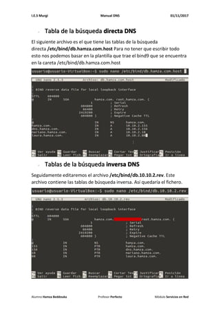 I.E.S Murgi Manual DNS 01/11/2017
Alumno Hamza Beddouka Profesor Perfecto Módulo Servicios en Red
- Tabla de la búsqueda directa DNS
El siguiente archivo es el que tiene las tablas de la búsqueda
directa /etc/bind/db.hamza.com.host Para no tener que escribir todo
esto nos podemos basar en la plantilla que trae el bind9 que se encuentra
en la careta /etc/bind/db.hamza.com.host
- Tablas de la búsqueda inversa DNS
Seguidamente editaremos el archivo /etc/bind/db.10.10.2.rev. Este
archivo contiene las tablas de búsqueda inversa. Así quedaría el fichero.
 