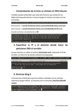 I.E.S Murgi Manual DNS 01/11/2017
Alumno Hamza Beddouka Profesor Perfecto Módulo Servicios en Red
- Comprobación de errores se sintaxis en DNS Ubuntu
También puedo comprobar que estos dos ficheros que contienen las
tablas de búsqueda directa e inversa tengan la sintaxis correctos con los
comandos.
Zona directa -> named-checkzone hamza.com/etc/bind/db.hamza.com.host
Zona inversa -> named-checkzone hamza.com /etc/bind/db.10.10.2.rev
Si están correctos nos devolverá un OK
5. Especificar la IP y el dominio donde hacer las
peticiones DNS el servidor
Lo que haremos es editar el archivo /etc/resolv.conf. Indicando la IP del
servidor y el dominio de donde realizará las búsquedas.
6. Reiniciar Bing 9
reiniciaremos el bind para que los cambios realizados en los archivos
anteriores tengan efecto. Lo haremos con el comando /etc/init.d/bind9
restart.
 
