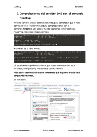 I.E.S Murgi Manual DNS 01/11/2017
Alumno Hamza Beddouka Profesor Perfecto Módulo Servicios en Red
7. Comprobaciones del servidor DNS con el comando
nslookup
Nuestro servidor DNS ya esta funcionando, para comprobar que lo hace
correctamente, realizaremos alguna comprobaciones con el
comando nslookup. Con este comando podremos comprobar que
resuelve peticiones de la zona directa.
Y también de la zona inversa.
De esta forma ya podemos afirmar que nuestro servidor DNS esta
instalado, configurado y funcionando correctamente.
Para poder usarlo con un cliente tendremos que asignarle el DNS en la
configuración de red.
En Windows:
 