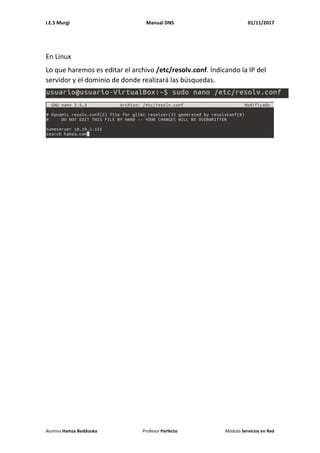 I.E.S Murgi Manual DNS 01/11/2017
Alumno Hamza Beddouka Profesor Perfecto Módulo Servicios en Red
En Linux
Lo que haremos es editar el archivo /etc/resolv.conf. Indicando la IP del
servidor y el dominio de donde realizará las búsquedas.
 