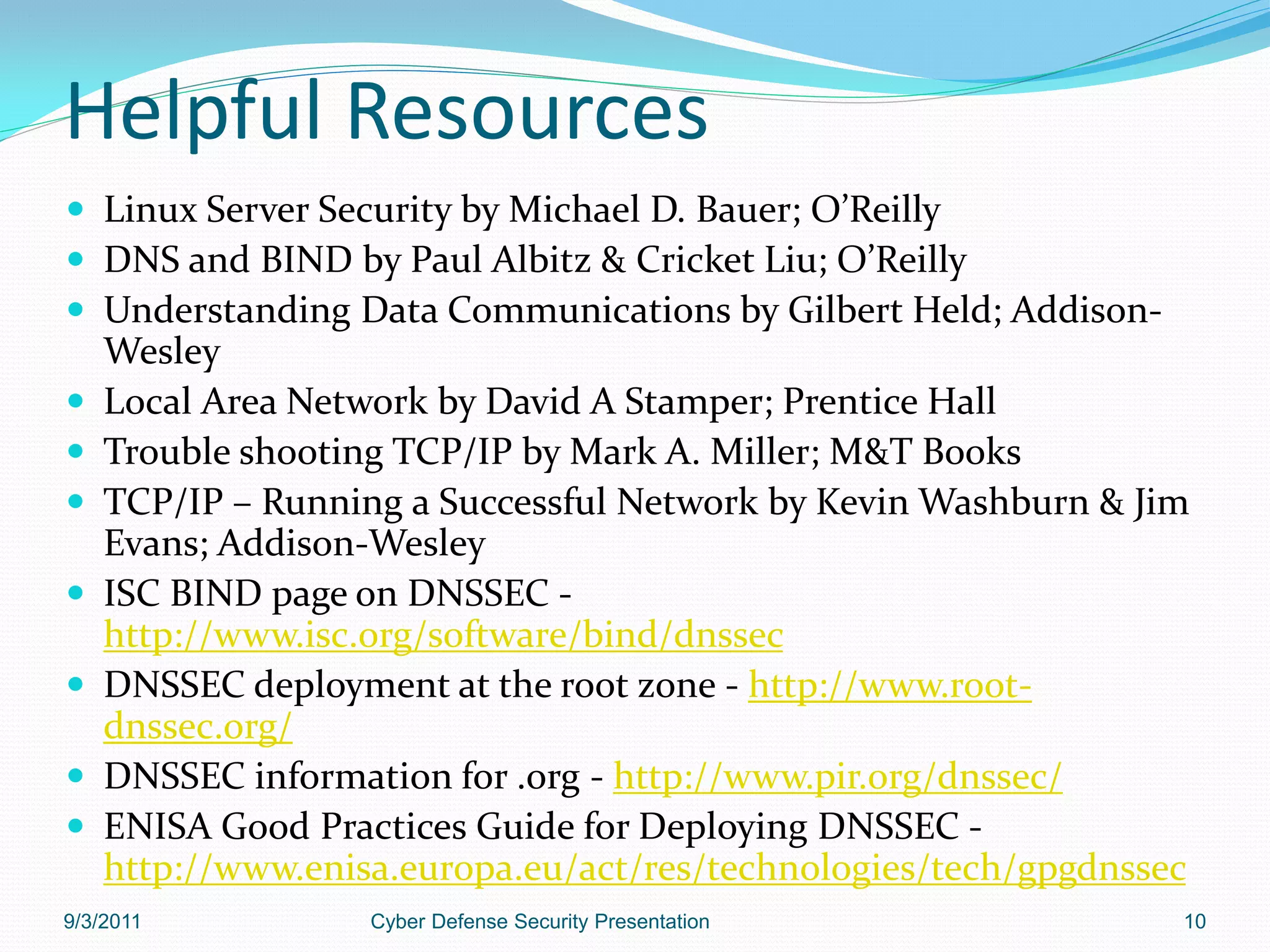Helpful Resources
 Linux Server Security by Michael D. Bauer; O’Reilly
 DNS and BIND by Paul Albitz & Cricket Liu; O’Reilly
 Understanding Data Communications by Gilbert Held; Addison-
    Wesley
   Local Area Network by David A Stamper; Prentice Hall
   Trouble shooting TCP/IP by Mark A. Miller; M&T Books
   TCP/IP – Running a Successful Network by Kevin Washburn & Jim
    Evans; Addison-Wesley
   ISC BIND page on DNSSEC -
    http://www.isc.org/software/bind/dnssec
   DNSSEC deployment at the root zone - http://www.root-
    dnssec.org/
   DNSSEC information for .org - http://www.pir.org/dnssec/
   ENISA Good Practices Guide for Deploying DNSSEC -
    http://www.enisa.europa.eu/act/res/technologies/tech/gpgdnssec
9/3/2011           Cyber Defense Security Presentation           10
 